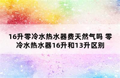 16升零冷水热水器费天然气吗 零冷水热水器16升和13升区别